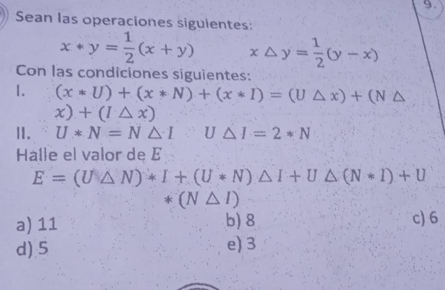 Sean las operaciones siguientes:
x*y= 1/2 (x+y)
x△ y= 1/2 (y-x)
Con las condiciones siguientes:
1. (x*U)+(x*N)+(x*I)=(U△ x)+(N△
x)+(I△ x)
Ⅱ. U*N=N△ 1 U△ I=2*N
Halle el valor de É
E=(U△ N)*I+(U*N)△ I+U△ (N*I)+U
*(N△ I)
a) 11 b) 8 c) 6
d) 5 e) 3