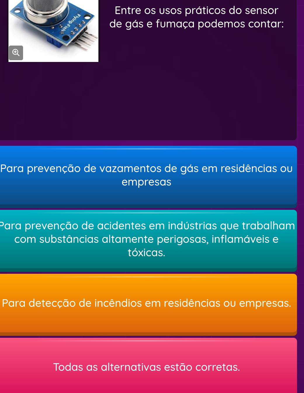 Entre os usos práticos do sensor
de gás e fumaça podemos contar:
Para prevenção de vazamentos de gás em residências ou
empresas
Para prevenção de acidentes em indústrias que trabalham
com substâncias altamente perigosas, inflamáveis e
tóxicas.
Para detecção de incêndios em residências ou empresas.
Todas as alternativas estão corretas.