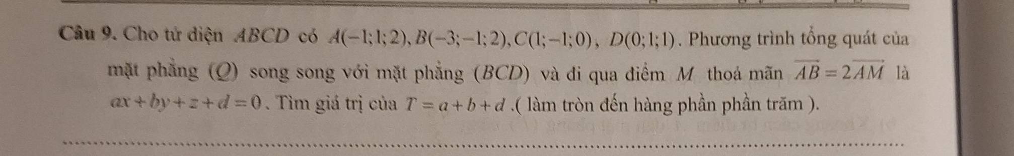 Cho tử diện ABCD có A(-1;1;2), B(-3;-1;2), C(1;-1;0), D(0;1;1). Phương trình tổng quát của 
mặt phẳng (Q) song song với mặt phẳng (BCD) và di qua điểm M thoá mãn vector AB=2vector AM là
ax+by+z+d=0. Tìm giá trị của T=a+b+d.( làm tròn đến hàng phần phần trăm ).