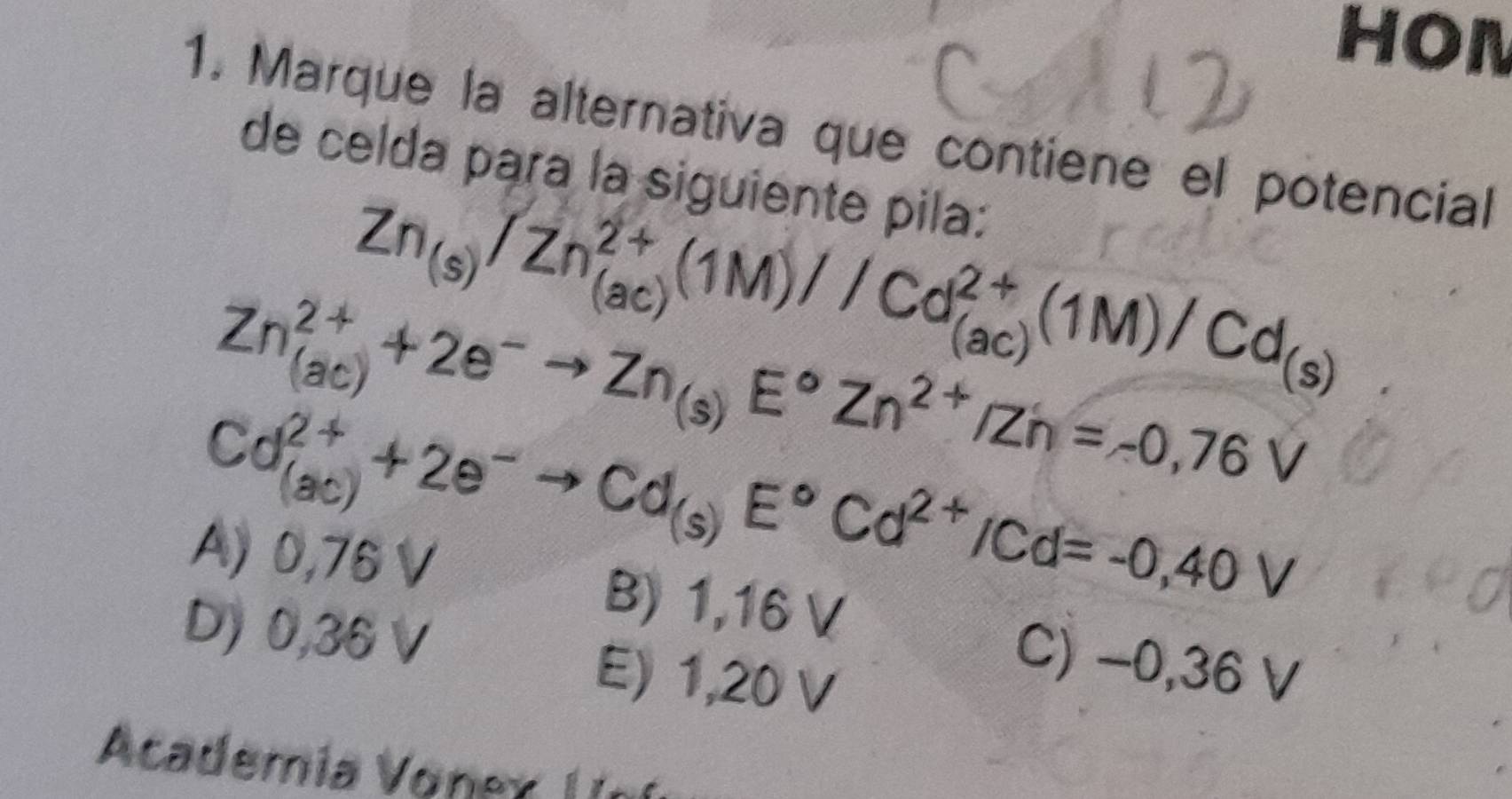 HON
1. Marque la alternativa que contiene el potencial
de celda para la siguiente pila:
Zn_(s)/Zn_((ac))^(2+)(1M)//Cd_((ac))^(2+)(1M)/Cd_(s)
Zn_((ac))^(2+)+2e^-to Zn_(s)E°Zn^(2+)/Zn=-0,76V
Cd_((ac))^(2+)+2e^-to Cd_(s)E°Cd^(2+)/Cd=-0,40V
A) 0,76 V B) 1,16 V
D) 0,36 E) 1,20 V
C) −0,36 V
Academia Vonex n í