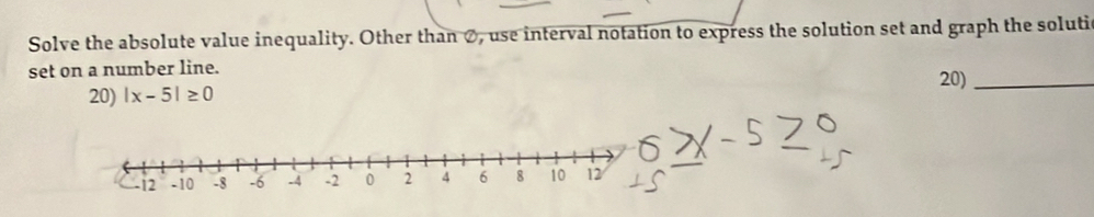 Solve the absolute value inequality. Other than Ø, use interval notation to express the solution set and graph the solutic 
set on a number line. 20)_ 
20) |x-5|≥ 0