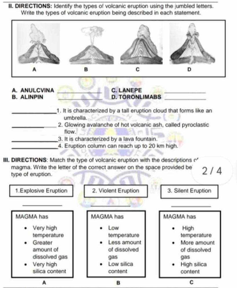 DIRECTIONS: Identify the types of volcanic eruption using the jumbled letters.
Write the types of volcanic eruption being described in each statement.
A
B
C
D
A. ANULCVINA _C. LANEPE_
B. ALINPIN _D. TORONLIMABS_
_1. It is characterized by a tall eruption cloud that forms like an
umbrella.
_2. Glowing avalanche of hot volcanic ash, called pyroclastic
flow.
_3. It is characterized by a lava fountain.
_4. Eruption column can reach up to 20 km high.
III. DIRECTIONS: Match the type of volcanic eruption with the descriptions 
magma. Write the letter of the correct answer on the space provided be 2 / 4
type of eruption.
1.Explosive Eruption 2. Violent Eruption 3. Silent Eruption
__
_
MAGMA has MAGMA has MAGMA has
Very high Low High
temperature temperature temperature
Greater Less amount More amount
amount of of dissolved of dissolved
dissolved gas gas gas
Very high Low silica High silica
silica content content content
A
B
C