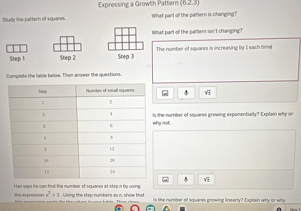 Expressing a Growth Pattern (6.2.3) 
Study the pattern of squares. What part of the pattern is changing? 
What part of the pattern isn't changing? 
The number of squares is increasing by 1 each time 
Step 1 Step 2 Step 3
Complete the table below. Then answer the questions.
sqrt(± )
he number of squares growing exponentially? Explain why or 
not.
sqrt(± )
Han says he can find the number of squares at step n by using 
the expression n^2+2. Using the step numbers as n, show that 
Is the number of squares growing linearly? Explain why or why 
Nov 1