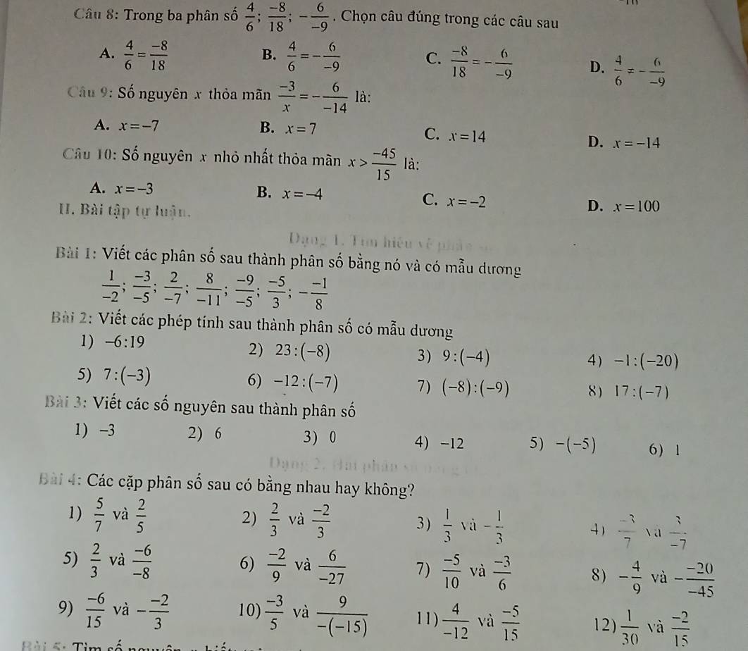 Trong ba phân số  4/6 ; (-8)/18 ;- 6/-9 . Chọn câu đúng trong các câu sau
B.
A.  4/6 = (-8)/18   4/6 =- 6/-9  C.  (-8)/18 =- 6/-9  D.  4/6 != - 6/-9 
Câu 9: Số nguyên x thỏa mãn  (-3)/x =- 6/-14  là:
A. x=-7 B. x=7
C. x=14
D. x=-14
Câu 10: Số nguyên x nhỏ nhất thỏa mãn x> (-45)/15  là:
A. x=-3
B. x=-4 x=-2
C.
. Bài tập tự luận.
D. x=100
D     
Bài 1: Viết các phân số sau thành phân số bằng nó và có mẫu dương
 1/-2 ; (-3)/-5 ; 2/-7 ; 8/-11 ; (-9)/-5 ; (-5)/3 ;- (-1)/8 
Bài 2: Viết các phép tính sau thành phân số có mẫu dương
1) -6:19
2) 23:(-8)
3) 9:(-4) 4) -1:(-20)
5) 7:(-3) 6) -12:(-7) 7) (-8):(-9) 17:(-7)
8 )
Bài 3: Viết các số nguyên sau thành phân số
1) -3 2) 6 3) 0 4) -12 5) -(-5) 6 1
Bài 4: Các cặp phân số sau có bằng nhau hay không?
1)  5/7  và  2/5  2)  2/3  và  (-2)/3  3)  1/3  và - 1/3  4)  (-3)/7  va  3/-7 
5)  2/3  và  (-6)/-8  6)  (-2)/9  và  6/-27  7)  (-5)/10  và  (-3)/6  8) - 4/9  và - (-20)/-45 
9)  (-6)/15  và - (-2)/3  10)  (-3)/5  và  9/-(-15)  11)  4/-12  và  (-5)/15  12)  1/30  và  (-2)/15 
Bài 4: Tìm số