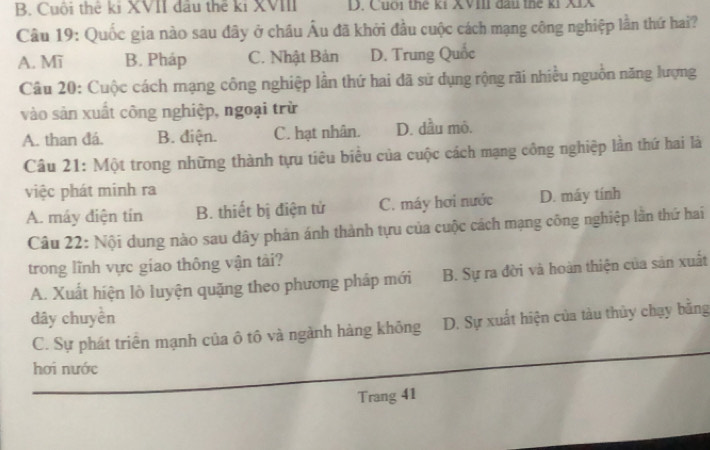 B. Cuội thê kỉ XVII đầu thể kỉ XVIII D. Cuới thế kí XVIII đầu thể ki XIX
Câu 19: Quốc gia nào sau đây ở châu Âu đã khởi đầu cuộc cách mạng công nghiệp lần thứ hai?
A. Mĩ B. Pháp C. Nhật Bản D. Trung Quốc
Câu 20: Cuộc cách mạng công nghiệp lần thứ hai đã sử dụng rộng rãi nhiều nguồn năng lượng
vào sản xuất công nghiệp, ngoại trừ
A. than đá. B. điện. C. hạt nhân. D. dầu mỏ.
Câu 21: Một trong những thành tựu tiêu biểu của cuộc cách mạng công nghiệp lần thứ hai là
việc phát minh ra
A. máy điện tín B. thiết bị điện tử C. máy hơi nước D. máy tính
Câu 22: Nội dung nào sau đây phản ánh thành tựu của cuộc cách mạng công nghiệp lần thứ hai
trong lĩnh vực giao thông vận tài?
A. Xuất hiện lò luyện quặng theo phương pháp mới B. Sự ra đời và hoàn thiện của sản xuất
dây chuyền
C. Sự phát triển mạnh của ô tô và ngành hàng không D. Sự xuất hiện của tàu thủy chạy bằng
hơi nước
Trang 41