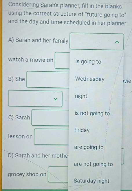 Considering Sarah's planner, fill in the blanks 
using the correct structure of "future going to" 
and the day and time scheduled in her planner: 
A) Sarah and her family^(watch a movie on □ is going to 
B) She frac ) □  □  
Wednesday )vie 
□  
v night 
C) Sarah □ is not going to 
lesson on □ Friday 
are going to 
D) Sarah and her mothe 
are not going to 
grocey shop on □ Saturday night