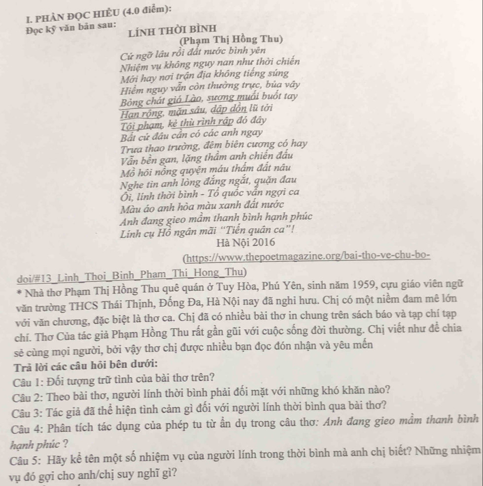 PHÀN ĐQC HIÈU (4.0 điểm):
Đọc kỹ văn bản sau:
líNH THờI BÌNH
(Phạm Thị Hồng Thu)
Cứ ngỡ lầu rồi đất nước bình yên
Nhiệm vụ không nguy nan như thời chiến
Mới hay nơi trận địa không tiếng súng
Hiểm nguy vẫn còn thường trực, bủa vây
Bỏng chát gió Lào, sương muối buốt tay
Han rộng, mặn sâu, dập dồn lũ tới
Tôi phạm, kẻ thù rình rập đó đây
Bất cử đâu cần có các anh ngay
Trưa thao trường, đêm biên cương có hay
Vẫn bền gan, lặng thầm anh chiến đấu
Mồ hồi nồng quyện máu thẩm đất nâu
Nghe tin anh lòng đắng ngắt, quặn đau
Ôi, lính thời bình - Tổ quốc vẫn ngợi ca
Màu áo anh hòa màu xanh đất nước
Anh đang gieo mầm thanh bình hạnh phúc
Lính cụ Hồ ngân mãi “Tiến quân ca”!
Hà Nội 2016
(https://www.thepoetmagazine.org/bai-tho-ve-chu-bo-
doi/#13_Linh_Thoi_Binh_Pham_Thi_Hong_Thu)
* Nhà thơ Phạm Thị Hồng Thu quê quán ở Tuy Hòa, Phú Yên, sinh năm 1959, cựu giáo viên ngữ
văn trường THCS Thái Thịnh, Đống Đa, Hà Nội nay đã nghi hưu. Chị có một niềm đam mê lớn
với văn chương, đặc biệt là thơ ca. Chị đã có nhiều bài thơ in chung trên sách báo và tạp chí tạp
chí. Thơ Của tác giả Phạm Hồng Thu rất gần gũi với cuộc sống đời thường. Chị viết như để chia
sẻ cùng mọi người, bởi vậy thơ chị được nhiều bạn đọc đón nhận và yêu mến
Trả lời các câu hỏi bên dưới:
Câu 1: Đối tượng trữ tình của bài thơ trên?
Câu 2: Theo bài thơ, người lính thời bình phải đối mặt với những khó khăn nào?
Câu 3: Tác giả đã thể hiện tình cảm gì đối với người lính thời bình qua bài thơ?
Câu 4: Phân tích tác dụng của phép tu từ ẩn dụ trong câu thơ: Anh đang gieo mầm thanh bình
hạnh phúc ?
Câu 5: Hãy kể tên một số nhiệm vụ của người lính trong thời bình mà anh chị biết? Những nhiệm
vụ đó gợi cho anh/chị suy nghĩ gì?