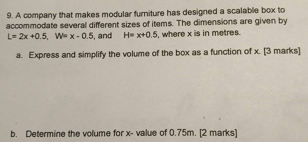 A company that makes modular furniture has designed a scalable box to 
accommodate several different sizes of items. The dimensions are given by
L=2x+0.5, W=x-0.5 , and H=x+0.5 , where x is in metres. 
a. Express and simplify the volume of the box as a function of x. [3 marks] 
b. Determine the volume for x - value of 0.75m. [2 marks]