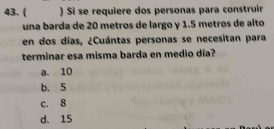 ( ) Si se requiere dos personas para construir
una barda de 20 metros de largo y 1.5 metros de alto
en dos días, ¿Cuántas personas se necesitan para
terminar esa misma barda en medio día?
a. 10
b、 5
c. 8
d. 15