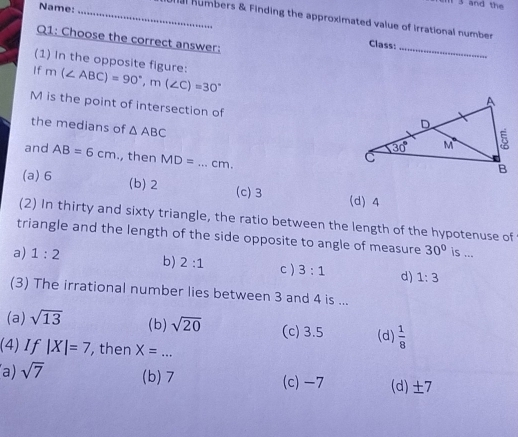 and the
Name: _a numbers & Finding the approximated value of irrational number 
Q1: Choose the correct answer:
Class:_
If m(∠ ABC)=90°,m(∠ C)=30°
(1) In the opposite figure: 
M is the point of intersection of
the medians of △ ABC
and AB=6cm , then MD=...cm.
(a) 6 (b) 2 (c)3 (d) 4
(2) In thirty and sixty triangle, the ratio between the length of the hypotenuse of
triangle and the length of the side opposite to angle of measure 30° is ...
a) 1:2 b) 2:1 c ) 3:1 d) 1:3
(3) The irrational number lies between 3 and 4 is ...
(a) sqrt(13) (b) sqrt(20) (c) 3.5 (d)  1/8 
(4) If |X|=7 , then X=...
a) sqrt(7) (b)7 (c) -7 (d)±7