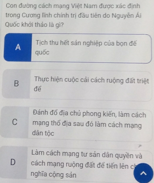 Con đường cách mạng Việt Nam được xác định
trong Cương lĩnh chính trị đầu tiên do Nguyễn Ái
Quốc khởi tháo là gì?
Tịch thu hết sản nghiệp của bọn đế
A quốc
B Thực hiện cuộc cải cách ruộng đất triệt
để
Đánh đổ địa chủ phong kiến, làm cách
C mạng thổ địa sau đó làm cách mạng
dân tộc
Làm cách mạng tư sản dân quyền và
D cách mạng ruộng đất để tiến lên ch
nghĩa cộng sản