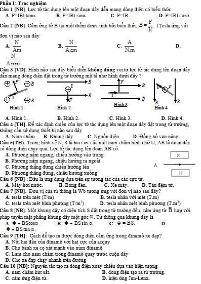 Phần I: Trac nghiệm
Câu 1 [NB]. Lực từ tác dụng lên một đoạn dây dẫn mang dòng điện có biểu thức CO3α
A. F=IBI.tan alpha . B. F=IBI.sin alpha . C. F=IB. D. F=IBL
Câu 2 [NB]. Cảm ứng từ B tại một điểm được tính bởi biểu thức B= F/IC . 1 Tesla ứng với
Hơn vị nào sau đây
A.  N/Am  B.  N/Acm  C.  A/Nm  D.
 N/Amm 
Cầu 3 [VD]. Hình nào sau đây biểu diễn không đúng vectơ lực từ tác dụng lên đoạn dây
dẫn mang dòng điện đặt trong từ trường mô tả như hình dưới đây ?
 
㊉B
DB
Hinh 1
A. Hinh 1. B. Hinh 2. C. Hình 3. D. Hinh 4.
Câu 4 [TH]. Để xác định chiều của lực từ tác dụng lên một đoạn dây đặt trong từ trường,
chông cần sử dụng thiết bị nào sau đây D. Đồng hồ vạn năng.
A. Nam châm B. Khung dây C. Nguồn điện
Câu 5(TH): Trong hình về N, S là hai cực của một nam châm hình chữ U, AB là đoạn dây
đó đòng điện chay qua. Lực từ tác dung lên đoan AB có.
A. Phương nằm ngang, chiếu hướng vào trong
B. Phương nằm ngang, chiều hướng ra ngoài
C. Phương thắng đứng chiều hướng lên
A frac boxed 8boxed w
D. Phương thẳng đứng, chiếu hướng xuống
Câu 6 [NB] : Đầu là ứng dụng dựa trên sự tương tác của các cực tử
A. Máy hơi nước. B. Bóng đèn. C. Xe máy. D. Tàu đêm từ.
Câu 7 [NB]. Đơn vị của từ thông là Wb tương ứng với đơn vị nào sau đây?
A. tesla trên mêt (T/m) B. tesla nhân với mết (T.m)
C. tesla trên mêt bỉnh phương (T/m^2) D. tesla nhân mết bỉnh phương (T.m^2)
Câu 8 [NB]. Một khung dây có diện tích S đặt trong từ trường đều, cảm ứng từ B hợp với
pháp tuyển mặt phẳng khung dây một góc α. Từ thông qua khung dây là
A != -BScos alpha B. + BS sin a. C. phi =BS. D.
= B S tan α
Cầu 9 [TH]: Cách để tạo ra được dòng điện cảm ứng trong đinamô xe đạp?
A. Nổi hai đầu của đinamô với hai cực của acquy
B. Cho bánh xe cọ xát mạnh vào núm đinamô
C. Làm cho nam châm trong đinamỏ quay trước cuộn dây
D. Cho xe đạp chạy nhanh trên đường
Câu 10 [NB]: Nguyễn tắc tạo ra dòng điện xoay chiều dựa vào hiện tượng
A. nam châm hút sắt B. đồng điện tạo ra từ trường.
C. cảm ứng điện tử. D. hiệu ứng Jun-Lenx.