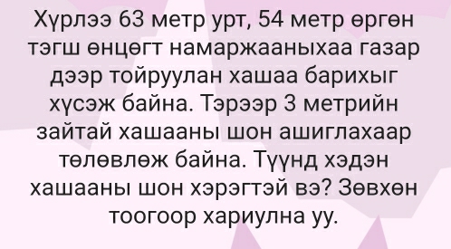 Χγрлээ 63 метр урт, 54 метр θргθн 
тэгш θнцθгт намаржааныхаа газар 
дээр τοйруулан хашаа барихыг 
хχγсэж байна. Тэрээр 3 метрийн 
зайтай хашааны шон ашиглахаар 
τθлθвлθж байна. Тγγнд хэдэн 
xашааны шон хэрэгтэй вэ? Зθвхθн 
тоогоор хариулна уу.