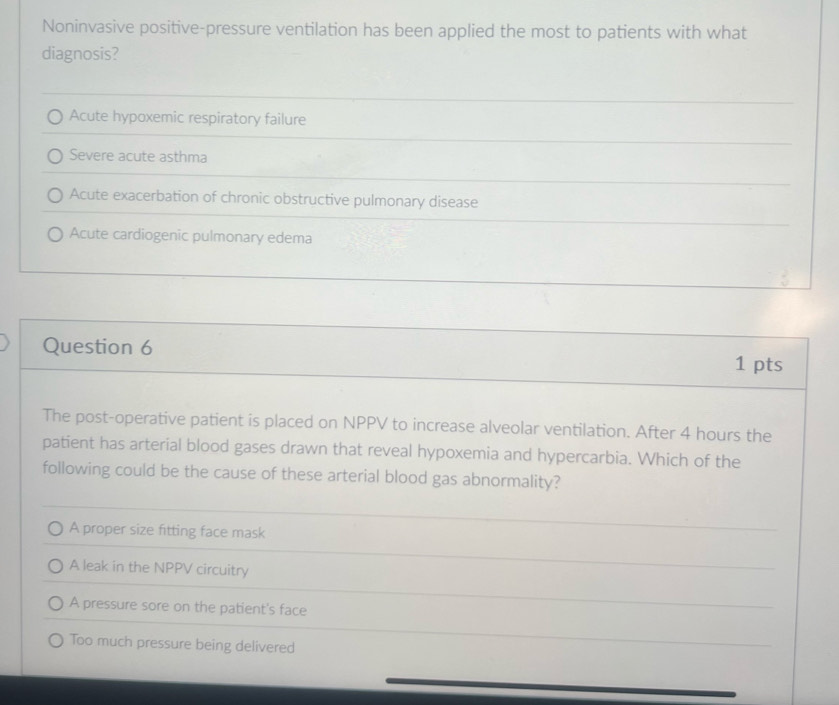 Noninvasive positive-pressure ventilation has been applied the most to patients with what
diagnosis?
Acute hypoxemic respiratory failure
Severe acute asthma
Acute exacerbation of chronic obstructive pulmonary disease
Acute cardiogenic pulmonary edema
Question 6 1 pts
The post-operative patient is placed on NPPV to increase alveolar ventilation. After 4 hours the
patient has arterial blood gases drawn that reveal hypoxemia and hypercarbia. Which of the
following could be the cause of these arterial blood gas abnormality?
A proper size fitting face mask
A leak in the NPPV circuitry
A pressure sore on the patient's face
Too much pressure being delivered