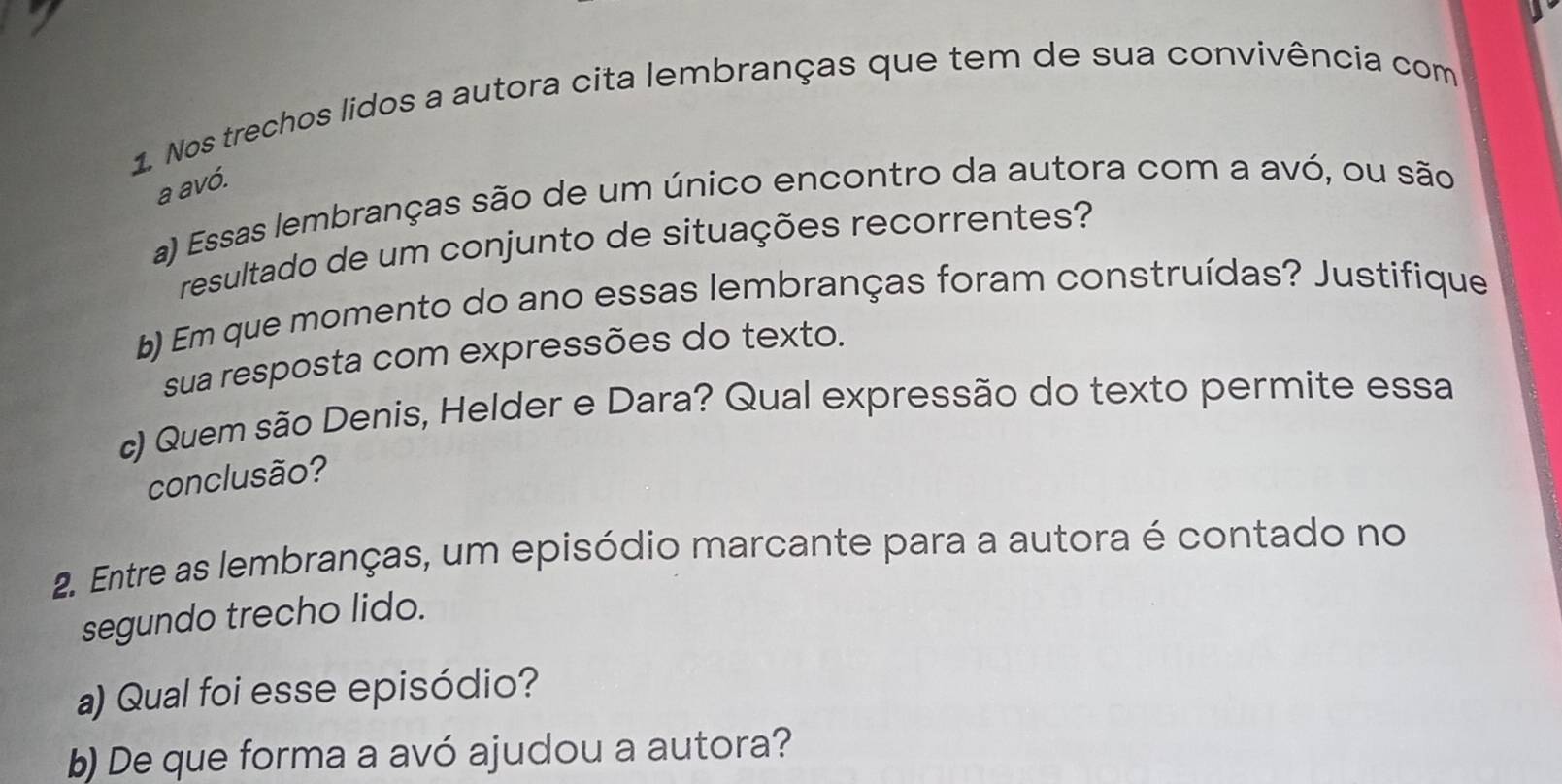 Nos trechos lidos a autora cita lembranças que tem de sua convivência com 
a avó. 
a) Essas lembranças são de um único encontro da autora com a avó, ou são 
resultado de um conjunto de situações recorrentes? 
b) Em que momento do ano essas lembranças foram construídas? Justifique 
sua resposta com expressões do texto. 
c) Quem são Denis, Helder e Dara? Qual expressão do texto permite essa 
conclusão? 
2. Entre as lembranças, um episódio marcante para a autora é contado no 
segundo trecho lido. 
a) Qual foi esse episódio? 
b) De que forma a avó ajudou a autora?