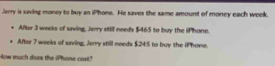 Jerry is saving money to buy an iPhone. He saves the same amount of money each week. 
After 3 weeks of saving, Jerry still needs $465 to buy the iPhone. 
After 7 weeks of saving, Jerry still needs $245 to buy the iPhone. 
How much does the iPhone cost?