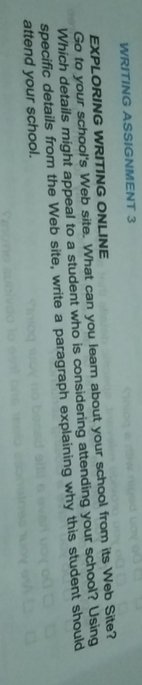WRITING ASSIGNMENT 3 
EXPLORING WRITING ONLINE 
Go to your school's Web site. What can you lear about your school from its Web Site? 
Which details might appeal to a student who is considering attending your school? Using 
specific details from the Web site, write a paragraph explaining why this student should 
attend your school.