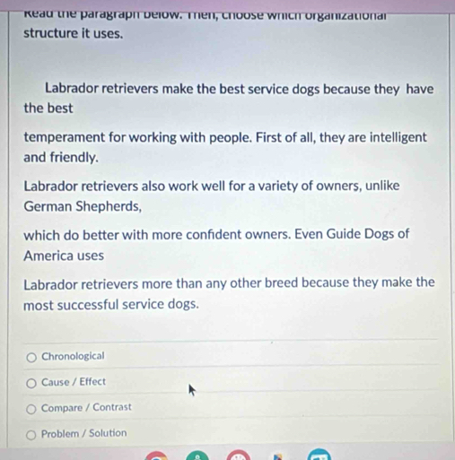 Read the paragraph below. Then, choose which organizationa
structure it uses.
Labrador retrievers make the best service dogs because they have
the best
temperament for working with people. First of all, they are intelligent
and friendly.
Labrador retrievers also work well for a variety of owners, unlike
German Shepherds,
which do better with more confdent owners. Even Guide Dogs of
America uses
Labrador retrievers more than any other breed because they make the
most successful service dogs.
Chronological
Cause / Effect
Compare / Contrast
Problem / Solution