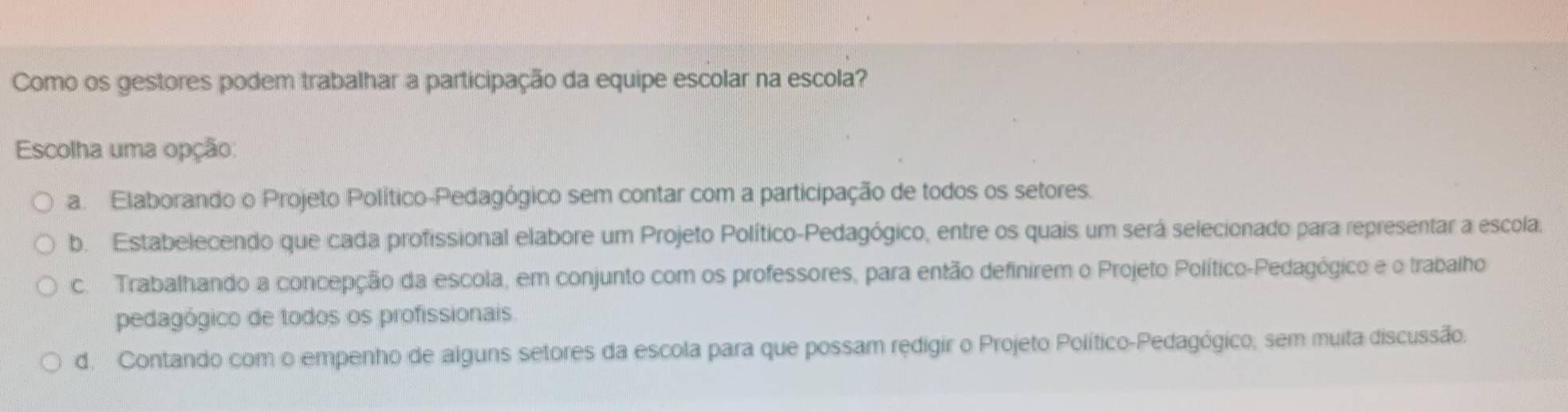 Como os gestores podem trabalhar a participação da equipe escolar na escola?
Escolha uma opção:
a. Elaborando o Projeto Político-Pedagógico sem contar com a participação de todos os setores.
b. Estabelecendo que cada profissional elabore um Projeto Político-Pedagógico, entre os quais um será selecionado para representar a escola,
c. Trabalhando a concepção da escola, em conjunto com os professores, para então definirem o Projeto Político-Pedagógico e o trabalho
pedagógico de todos os profissionais
d. Contando com o empenho de alguns setores da escola para que possam redigir o Projeto Político-Pedagógico, sem muita discussão.