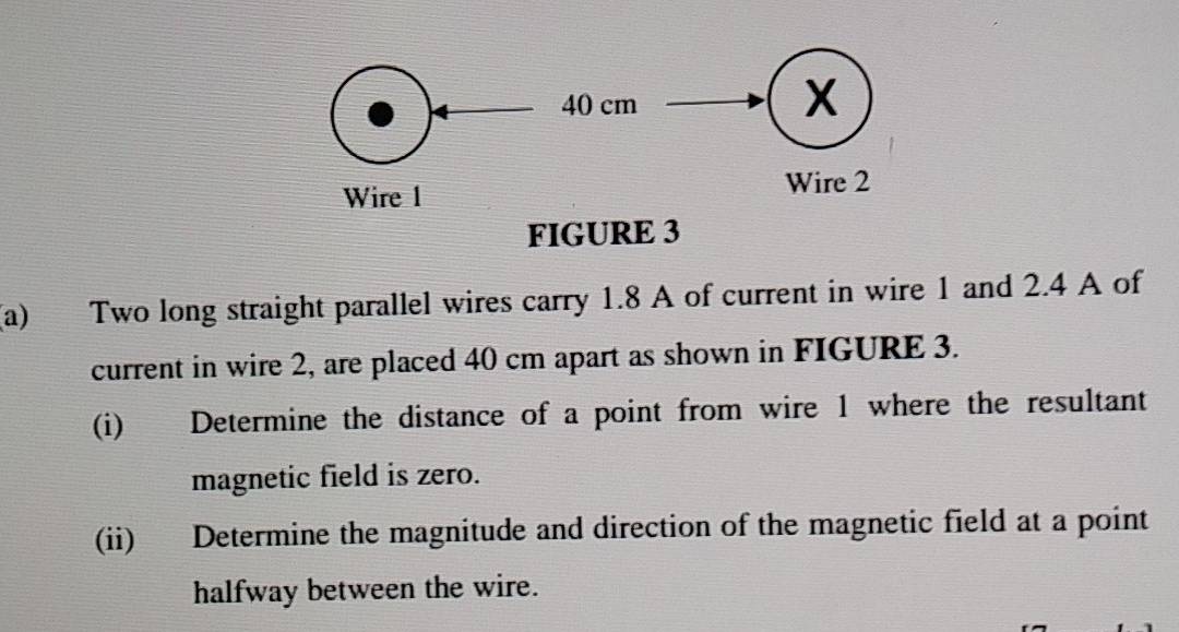 Two long straight parallel wires carry 1.8 A of current in wire 1 and 2.4 A of 
current in wire 2, are placed 40 cm apart as shown in FIGURE 3. 
(i) Determine the distance of a point from wire 1 where the resultant 
magnetic field is zero. 
(ii) Determine the magnitude and direction of the magnetic field at a point 
halfway between the wire.