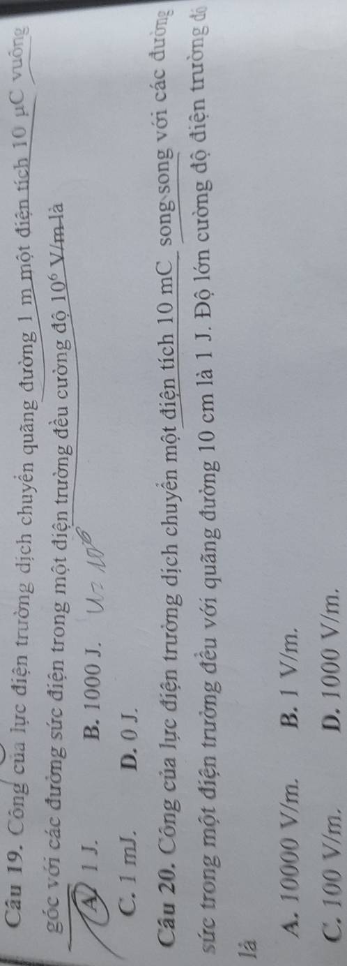 Công của lực điện trường dịch chuyển quãng đường 1 m một điện tích 10 μC vuông
góc với các đường sức điện trong một điện trường đều cường độ 10^6 V/m là
A 1 J. B. 1000 J.
C. 1 mJ. D. 0 J.
Câu 20. Công của lực điện trường dịch chuyển một điện tích 10 mC_ song song với các đường
sức trong một điện trường đều với quãng đường 10 cm là 1 J. Độ lớn cường độ điện trường đá
là
A. 10000 V/m. B. 1 V/m.
C. 100 V/m. D. 1000 V/m.