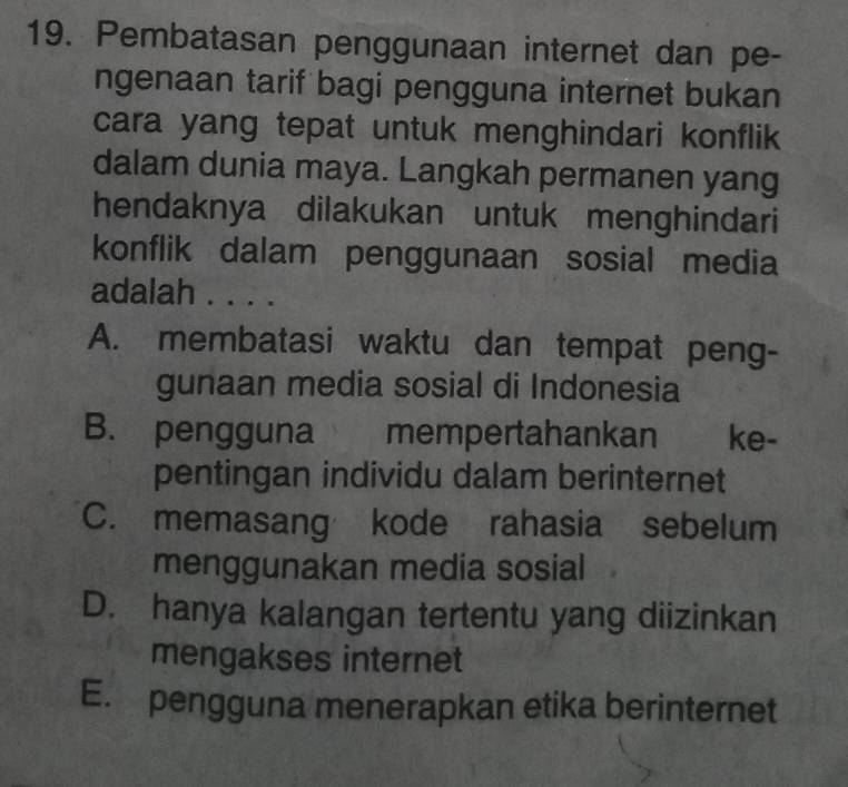 Pembatasan penggunaan internet dan pe-
ngenaan tarif bagi pengguna internet bukan
cara yang tepat untuk menghindari konflik
dalam dunia maya. Langkah permanen yang
hendaknya dilakukan untuk menghindari
konflik dalam penggunaan sosial media
adalah . . . .
A. membatasi waktu dan tempat peng-
gunaan media sosial di Indonesia
B. pengguna mempertahankan ke-
pentingan individu dalam berinternet
C. memasang kode rahasia sebelum
menggunakan media sosial
D. hanya kalangan tertentu yang diizinkan
mengakses internet
E. pengguna menerapkan etika berinternet