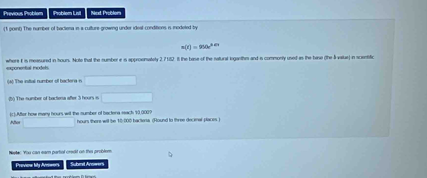 Previous Problem Problem List Next Problem 
(1 point) The number of bactena in a culture growing under ideal conditions is modeled by
n(t)=950e^(0.47t)
where t is measured in hours. Note that the number e is approximately 2.7182. It the base of the natural loganthm and is commonly used as the base (the δ value) in scientific 
exponential models 
(a) The initial number of bacteria is □
(b) The number of bacteria after 3 hours is □
(c) After how many hours will the number of bactena reach 10,000? 
After □ hours there will be 10,000 bacteria. (Round to three decimal places ) 
Note: You can eam partial credit on this problem 
Preview My Answers Submit Answers