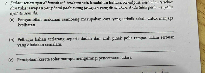 Dalam setiap ayat di bawah ini, terdapat satu kesalahan bahasa. Kenal pasti kesalahan tersebut 
dan tulis jawapan yang betul pada ruang jawapan yang disediakan. Anda tidak perlu menyalin 
ayat itu semula. 
(a) Pengambilan makanan seimbang merupakan cara yang terbaik sekali untuk menjaga 
kesihatan. 
_ 
(b) Pelbagai bahan terlarang seperti dadah dan arak pihak polis rampas dalam serbuan 
_ 
yang diadakan semalam. 
_ 
(c) Penciptaan kereta solar mampu mengurangi pencemaran udara.