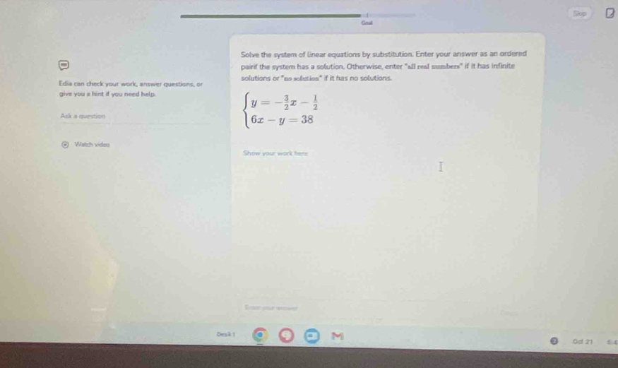 Stop 2 
Geal 
Solve the system of linear equations by substitution. Enter your answer as an ordered 
pairif the system has a solution. Otherwise, enter "all real sumbers" if it has infinite 
Edia can check your work, answer questions, or solutions or "ne soluties" if it has no solutions. 
give you s hint if you need help. 
Ask a question
beginarrayl y=- 3/2 x- 1/2  6x-y=38endarray.
@ Watch video 
Show your work ters 
E r por = 
Desk 1 M 
.0d 21