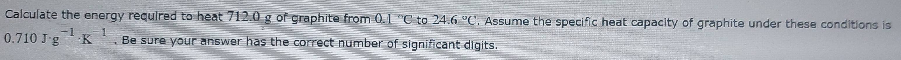 Calculate the energy required to heat 712.0 g of graphite from 0.1°C to 24.6°C. Assume the specific heat capacity of graphite under these conditions is
0.710J· g^(-1)· K^(-1). Be sure your answer has the correct number of significant digits.