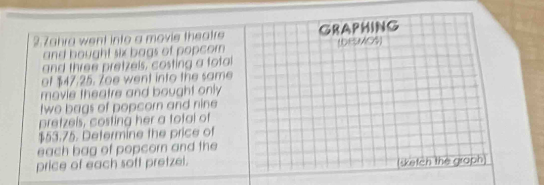 2.7ahra went into a movie theatre GRAPHING 
and bought six bags of popcom (DRMOS) 
and three pretzels, costing a fotal 
of $47.25. Zoe went into the same 
movie theatre and bought only 
twe bags of popcorn and nine 
pretzels, costing her a total of
$53.75. Determine the price of 
each bag of popcorn and the 
price of each soft pretzel. 
(sketch the graph)