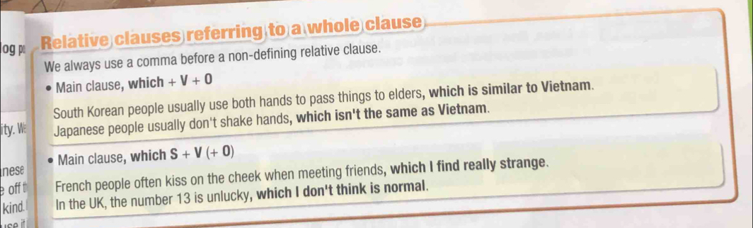 log p Relative clauses referring to a whole clause 
We always use a comma before a non-defining relative clause. 
Main clause, which +V+0
South Korean people usually use both hands to pass things to elders, which is similar to Vietnam. 
ity. M: Japanese people usually don't shake hands, which isn't the same as Vietnam. 
nese Main clause, which S+V(+0)
e off t French people often kiss on the cheek when meeting friends, which I find really strange. 
kind. In the UK, the number 13 is unlucky, which I don't think is normal.