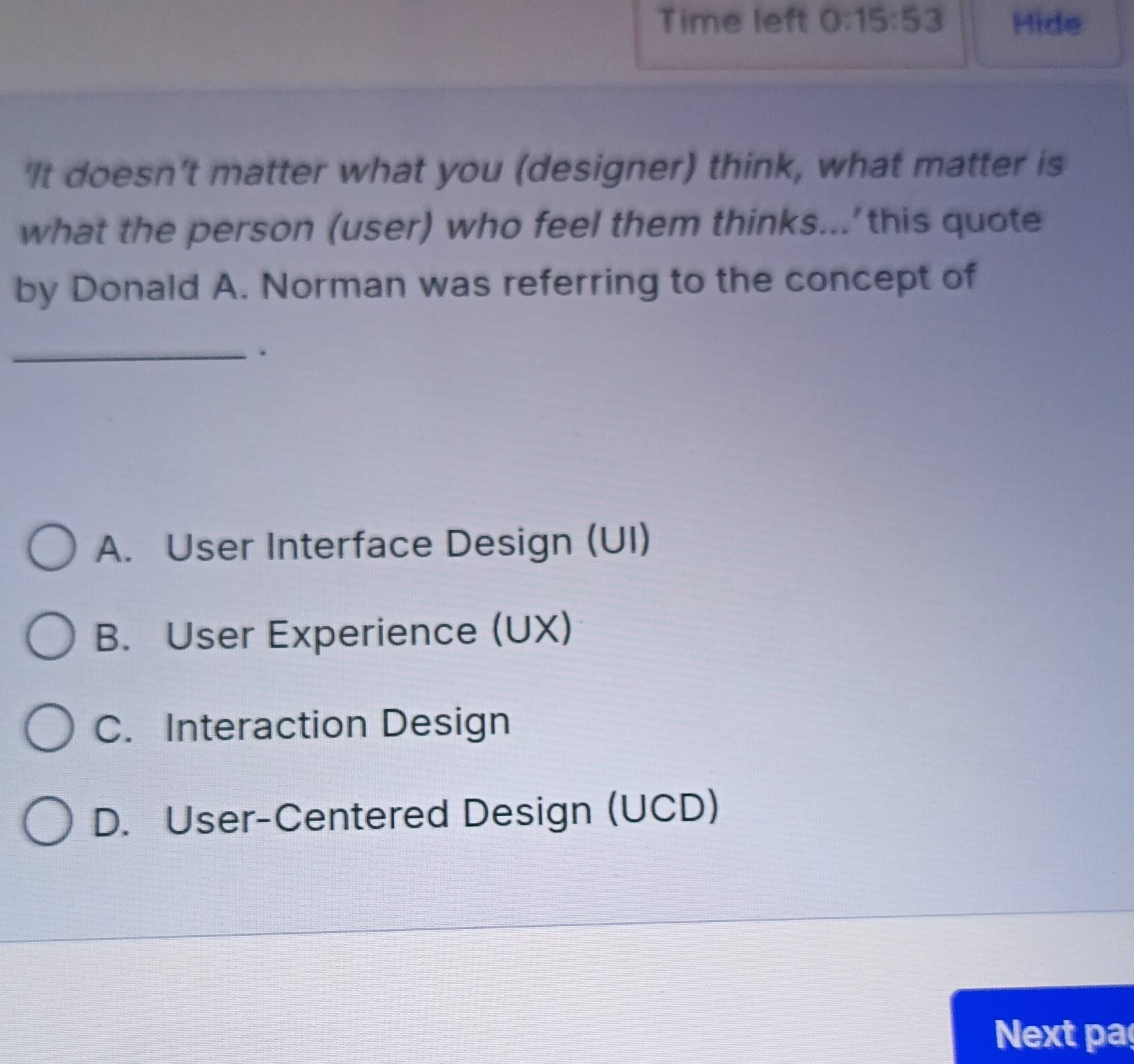 Time left 0:15:53 Hide
'It doesn't matter what you (designer) think, what matter is
what the person (user) who feel them thinks...’this quote
by Donald A. Norman was referring to the concept of
_.
A. User Interface Design (UI)
B. User Experience (UX)
C. Interaction Design
D. User-Centered Design (UCD)
Next pa