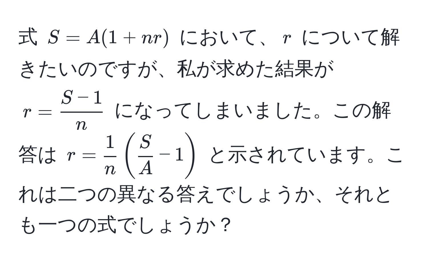 式 $S = A(1 + nr)$ において、$r$ について解きたいのですが、私が求めた結果が $r =  (S - 1)/n $ になってしまいました。この解答は $r =  1/n ( S/A  - 1)$ と示されています。これは二つの異なる答えでしょうか、それとも一つの式でしょうか？