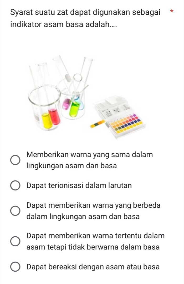 Syarat suatu zat dapat digunakan sebagai *
indikator asam basa adalah....
Memberikan warna yang sama dalam
lingkungan asam dan basa
Dapat terionisasi dalam larutan
Dapat memberikan warna yang berbeda
dalam lingkungan asam dan basa
Dapat memberikan warna tertentu dalam
asam tetapi tidak berwarna dalam basa
Dapat bereaksi dengan asam atau basa