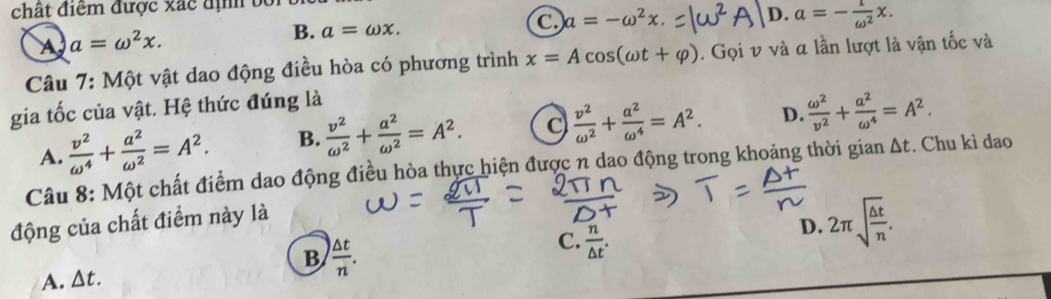 chất điểm được xãc địh bộ
A a=omega^2x.
B. a=omega x.
C a=-omega^2x. D. a=- 1/omega^2 x. 
Câu 7: Một vật dao động điều hòa có phương trình x=Acos (omega t+varphi ). Gọi v và α lần lượt là vận tốc và
gia tốc của vật. Hệ thức đúng là
A.  v^2/omega^4 + a^2/omega^2 =A^2. B.  v^2/omega^2 + a^2/omega^2 =A^2.
 v^2/omega^2 + a^2/omega^4 =A^2. D.  omega^2/v^2 + a^2/omega^4 =A^2. 
Câu 8: Một chất điểm dao động điều hòa thực hiện được n dao động trong khoảng thời gian Δt. Chu kì dao
động của chất điểm này là
A. △ t. B  △ t/n .
C.  n/△ t .
D. 2π sqrt(frac △ t)n.