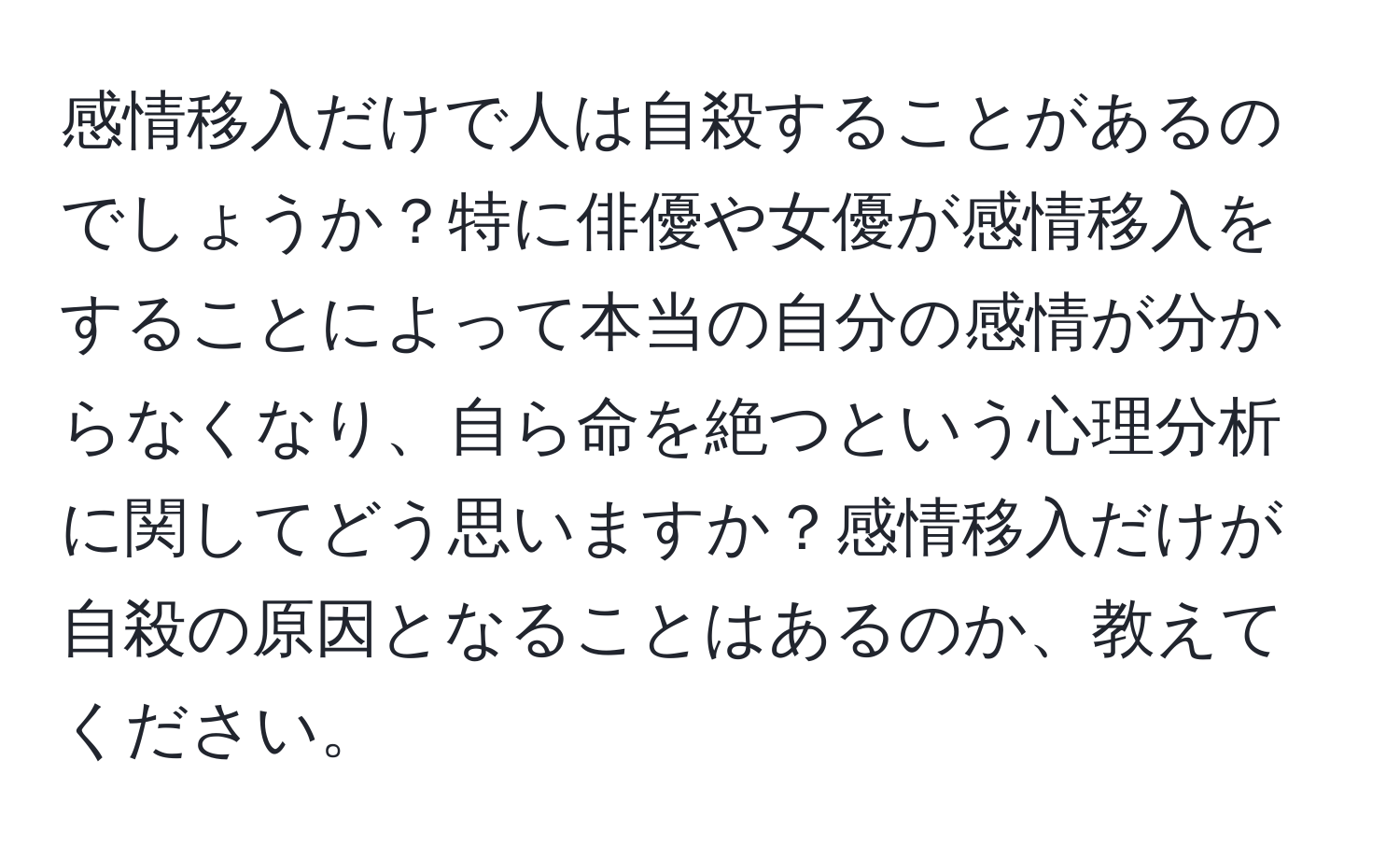 感情移入だけで人は自殺することがあるのでしょうか？特に俳優や女優が感情移入をすることによって本当の自分の感情が分からなくなり、自ら命を絶つという心理分析に関してどう思いますか？感情移入だけが自殺の原因となることはあるのか、教えてください。