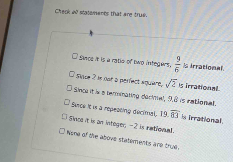 Check al/ statements that are true.
Since it is a ratio of two integers,  9/6  is irrational.
Since 2 is not a perfect square, sqrt(2) is irrational.
Since it is a terminating decimal, 9.8 is rational.
Since it is a repeating decimal, 19.overline 83 is irrational.
Since it is an integer, -2 is rational.
None of the above statements are true.