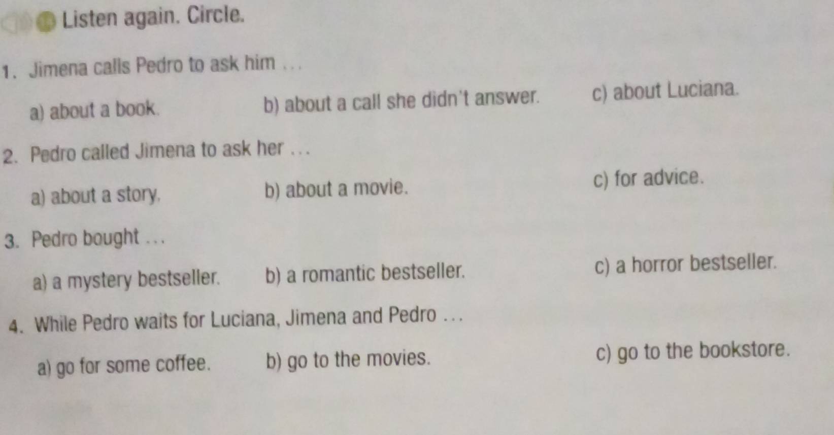 Listen again. Circle.
1. Jimena calls Pedro to ask him ...
a) about a book. b) about a call she didn't answer. c) about Luciana.
2. Pedro called Jimena to ask her . . .
a) about a story. b) about a movie. c) for advice.
3. Pedro bought . . .
a) a mystery bestseller. b) a romantic bestseller. c) a horror bestseller.
4. While Pedro waits for Luciana, Jimena and Pedro .. .
a) go for some coffee. b) go to the movies. c) go to the bookstore.