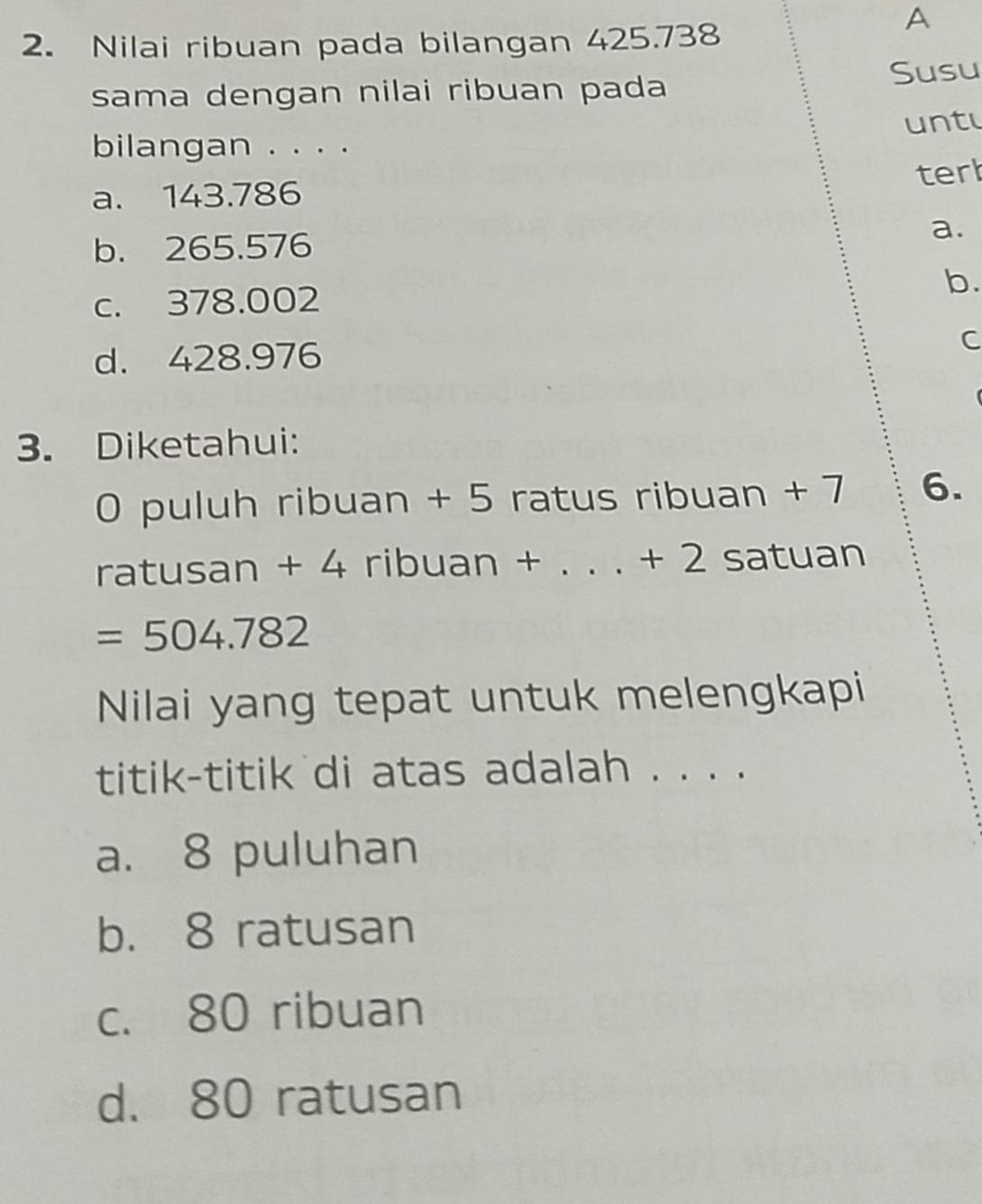 Nilai ribuan pada bilangan 425.738
A
Susu
sama dengan nilai ribuan pada
bilangan . . . . untu
terl
a. 143.786
b. 265.576
a.
c. 378.002 b.
d. 428.976
C
3. Diketahui:
0 puluh ribuan + 5 ratus ribuan + 7 6.
ratusan + 4 ribuan +. +2 satuan
=504.782
Nilai yang tepat untuk melengkapi
titik-titik di atas adalah . . . .
a. 8 puluhan
b. 8 ratusan
c. 80 ribuan
d. 80 ratusan