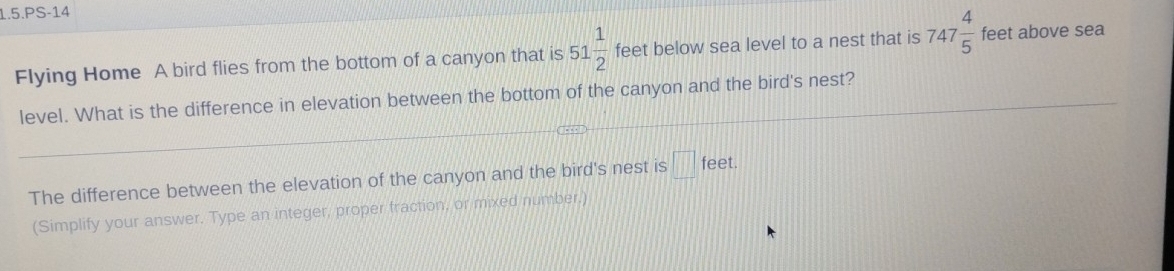 1.5.PS-14 
Flying Home A bird flies from the bottom of a canyon that is 51 1/2  feet below sea level to a nest that is 747 4/5  feet above sea 
level. What is the difference in elevation between the bottom of the canyon and the bird's nest? 
The difference between the elevation of the canyon and the bird's nest is □ feet. 
(Simplify your answer. Type an integer, proper fraction, or mixed number.)