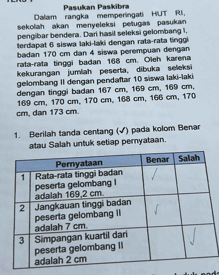 Pasukan Paskibra 
Dalam rangka memperingati HUT RI, 
sekolah akan menyeleksi petugas pasukan 
pengibar bendera. Dari hasil seleksi gelombang I, 
terdapat 6 siswa laki-laki dengan rata-rata tinggi 
badan 170 cm dan 4 siswa perempuan dengan 
rata-rata tinggi badan 168 cm. Oleh karena 
kekurangan jumlah peserta, dibuka seleksi 
gelombang II dengan pendaftar 10 siswa laki-laki 
dengan tinggi badan 167 cm, 169 cm, 169 cm,
169 cm, 170 cm, 170 cm, 168 cm, 166 cm, 170
cm, dan 173 cm. 
1. Berilah tanda centang (√) pada kolom Benar 
atau Salah untuk setiap pernyataan.