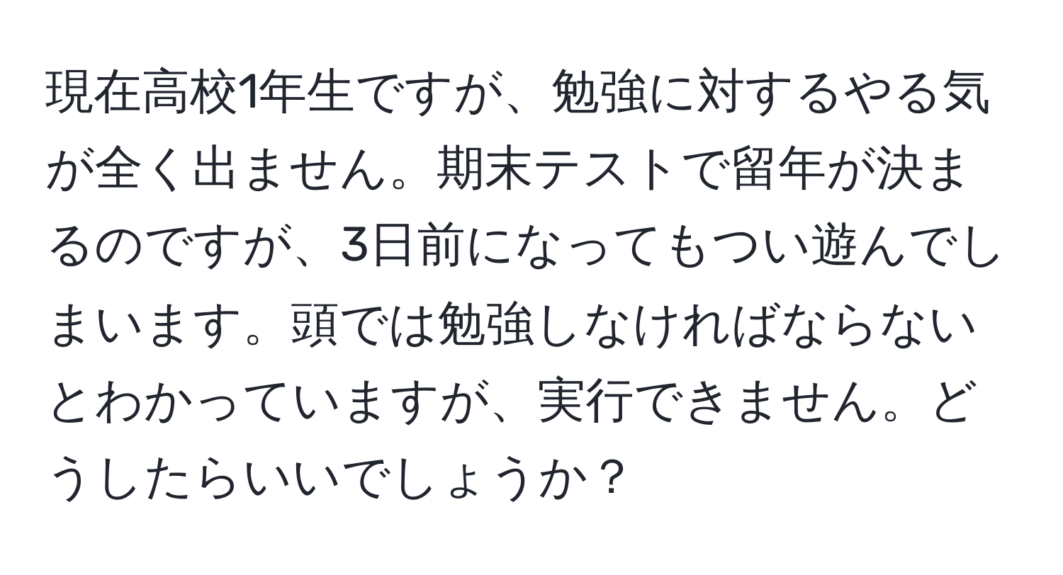 現在高校1年生ですが、勉強に対するやる気が全く出ません。期末テストで留年が決まるのですが、3日前になってもつい遊んでしまいます。頭では勉強しなければならないとわかっていますが、実行できません。どうしたらいいでしょうか？