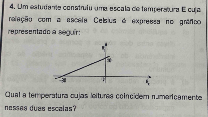 Um estudante construiu uma escala de temperatura E cuja
relação com a escala Celsius é expressa no gráfico
representado a seguir:
Qual a temperatura cujas leituras coincidem numericamente
nessas duas escalas?