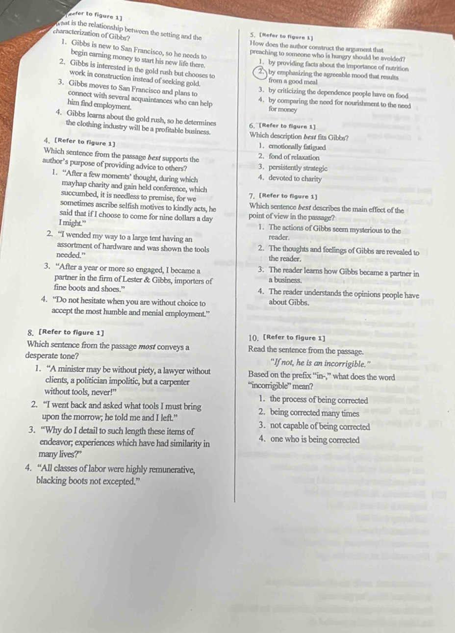 Refer to figure 1]
What is the relationship between the setting and the
S. [Refar to figure 1]
characterization of Gibbs? How does the author construct the argument that
1. Gibbs is new to San Francisco, so he needs to
preaching to someone who is hungry should be avoided?
begin earning money to start his new life there.
1. by providing facts about the importance of nutrition
2. Gibbs is interested in the gold rush but chooses to
2. by emphasizing the agreeable mood that results
work in construction instead of seeking gold.
from a good meal
3. Gibbs moves to San Francisco and plans to 3. by criticizing the dependence people have on food
connect with several acquaintances who can help 4. by comparing the need for nourishment to the need
him find employment.
for money
4. Gibbs learns about the gold rush, so he determines 6. [Refer to figure 1]
the clothing industry will be a profitable business. Which description best fits Gibbs?
4、 [Refer to figure 1] 1. emotionally fatigued
Which sentence from the passage best supports the
2. fond of relaxation
3. persistently strategic
author’s purpose of providing advice to others? 4.devoted to charity
1. “After a few moments’ thought, during which
mayhap charity and gain held conference, which
succumbed, it is needless to premise, for we 7. [Refer to figure 1]
sometimes ascribe selfish motives to kindly acts, he Which sentence best describes the main effect of the
said that if I choose to come for nine dollars a day point of view in the passage?
I might.” 1. The actions of Gibbs seem mysterious to the
2. “I wended my way to a large tent having an reader.
assortment of hardware and was shown the tools 2. The thoughts and feelings of Gibbs are revealed to
needed.” the reader.
3. “After a year or more so engaged, I became a 3. The reader learns how Gibbs became a partner in
partner in the firm of Lester & Gibbs, importers of a business.
fine boots and shoes.” 4. The reader understands the opinions people have
4. “Do not hesitate when you are without choice to about Gibbs.
accept the most humble and menial employment.’
8. [Refer to figure 1] 10. [Refer to figure 1]
Which sentence from the passage most conveys a Read the sentence from the passage.
desperate tone? “If not, he is an incorrigible.”
1. “A minister may be without piety, a lawyer without Based on the prefix “in-,” what does the word
clients, a politician impolitic, but a carpenter “incorrigible” mean?
without tools, never!” 1. the process of being corrected
2. “I went back and asked what tools I must bring 2. being corrected many times
upon the morrow; he told me and I left.”
3. not capable of being corrected
3. “Why do I detail to such length these items of 4. one who is being corrected
endeavor; experiences which have had similarity in
many lives?”
4. “All classes of labor were highly remunerative,
blacking boots not excepted.”