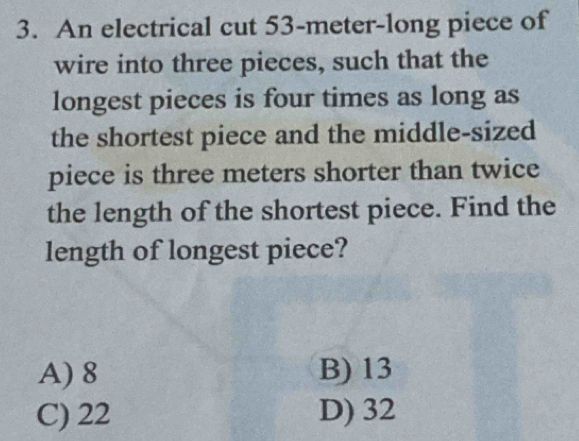 An electrical cut 53-meter -long piece of
wire into three pieces, such that the
longest pieces is four times as long as
the shortest piece and the middle-sized
piece is three meters shorter than twice
the length of the shortest piece. Find the
length of longest piece?
A) 8 B) 13
C) 22 D) 32