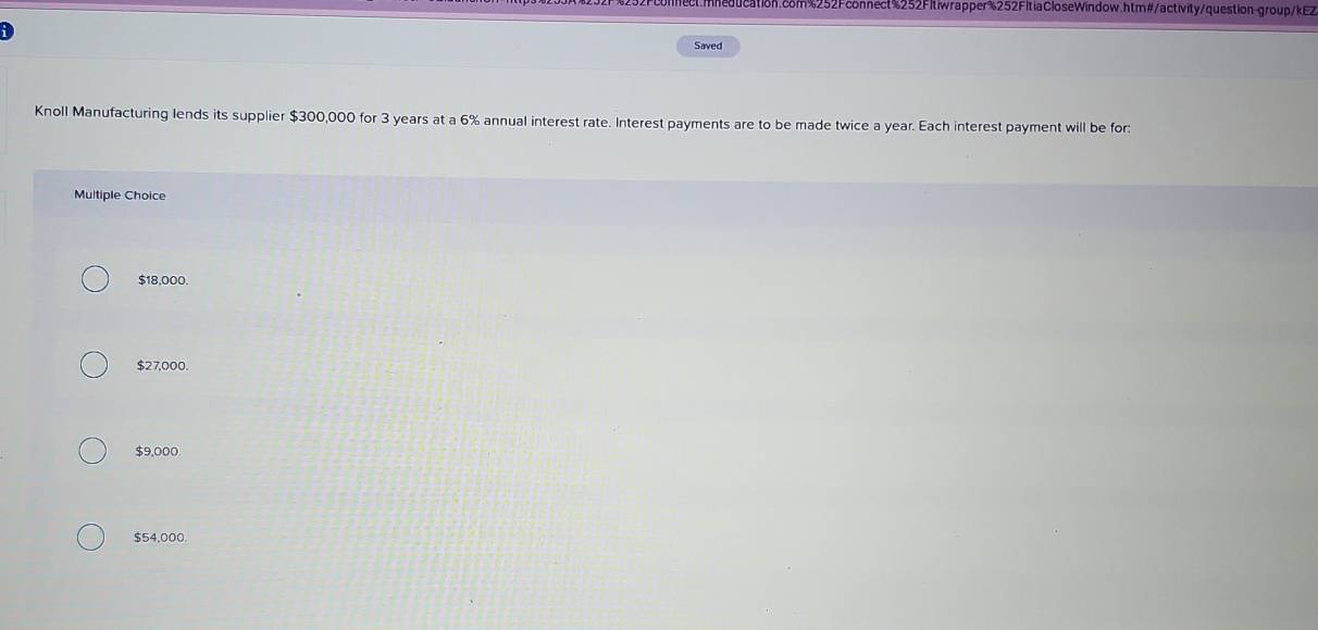 mneducation.com%252Fconnect%252Fltiwrapper%252FltiaCloseWindow.htm#/activity/question-group/kEZ
D
Saved
Knoll Manufacturing lends its supplier $300,000 for 3 years at a 6% annual interest rate. Interest payments are to be made twice a year. Each interest payment will be for:
Multiple Choice
$18,000.
$27,000.
$9,000
$54,000