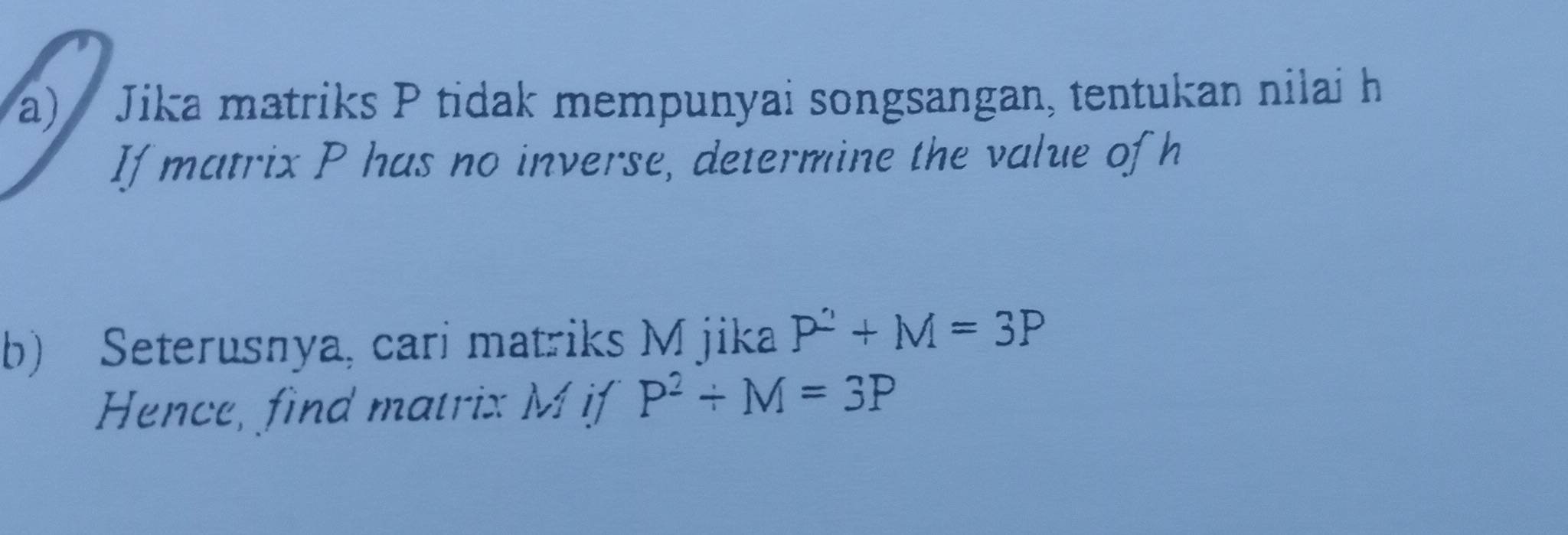 Jika matriks P tidak mempunyai songsangan, tentukan nilai h
If matrix P has no inverse, determine the value of h
b) Seterusnya, cari matriks M jika P^2+M=3P
Hence, find matrix M if P^2/ M=3P