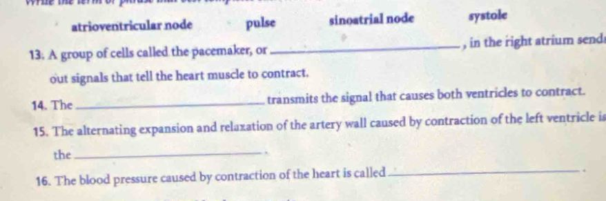 atrioventricular node pulse sinoatrial node systole
13. A group of cells called the pacemaker, or _, in the right atrium send
out signals that tell the heart muscle to contract.
14. The _transmits the signal that causes both ventricles to contract.
15. The alternating expansion and relaxation of the artery wall caused by contraction of the left ventricle is
the_
16. The blood pressure caused by contraction of the heart is called_
.