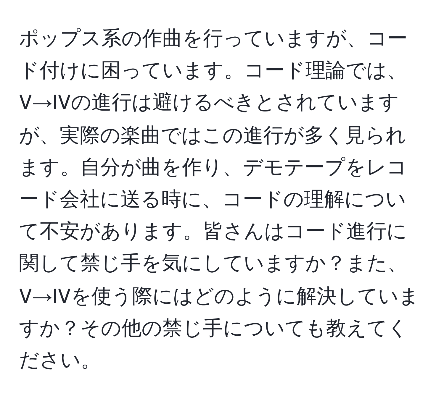 ポップス系の作曲を行っていますが、コード付けに困っています。コード理論では、V→IVの進行は避けるべきとされていますが、実際の楽曲ではこの進行が多く見られます。自分が曲を作り、デモテープをレコード会社に送る時に、コードの理解について不安があります。皆さんはコード進行に関して禁じ手を気にしていますか？また、V→IVを使う際にはどのように解決していますか？その他の禁じ手についても教えてください。